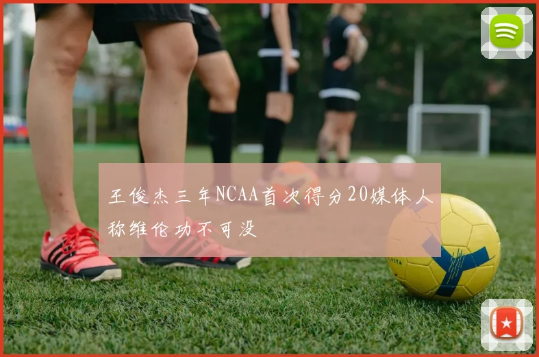 王俊杰三年NCAA首次得分20媒体人称维伦功不可没