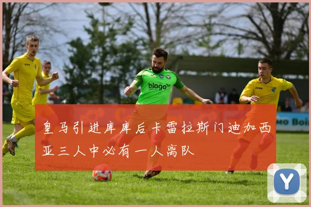 皇马引进库库后卡雷拉斯门迪加西亚三人中必有一人离队