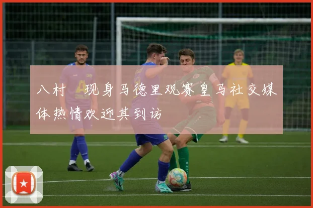 八村塁现身马德里观赛皇马社交媒体热情欢迎其到访