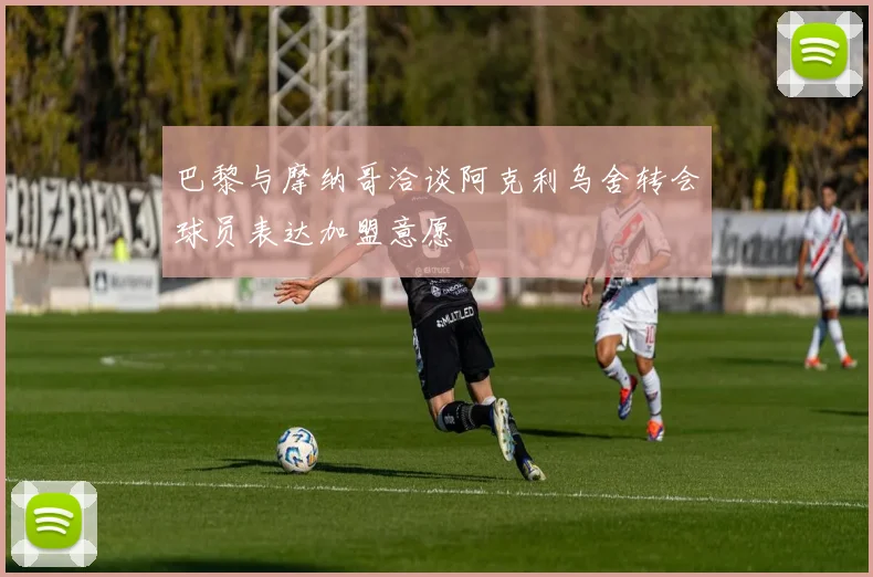 巴黎与摩纳哥洽谈阿克利乌舍转会球员表达加盟意愿