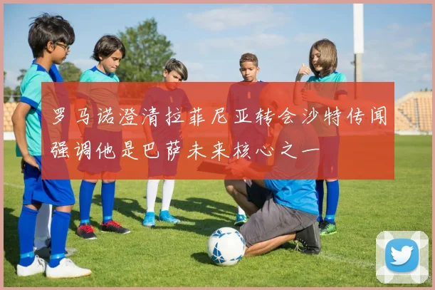 罗马诺澄清拉菲尼亚转会沙特传闻强调他是巴萨未来核心之一