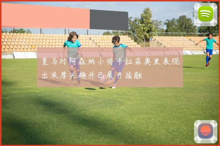 皇马对阿森纳小将卡拉菲奥里表现出浓厚兴趣并已展开接触