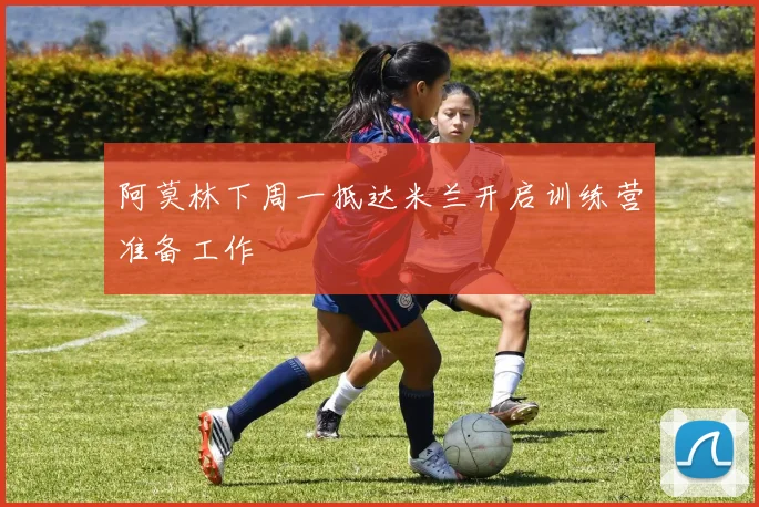 阿莫林下周一抵达米兰开启训练营准备工作