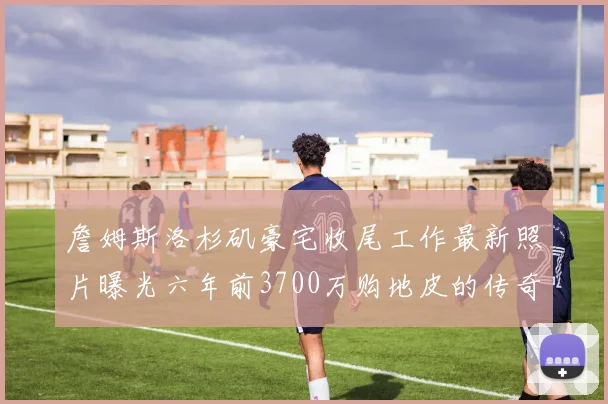 詹姆斯洛杉矶豪宅收尾工作最新照片曝光六年前3700万购地皮的传奇故事