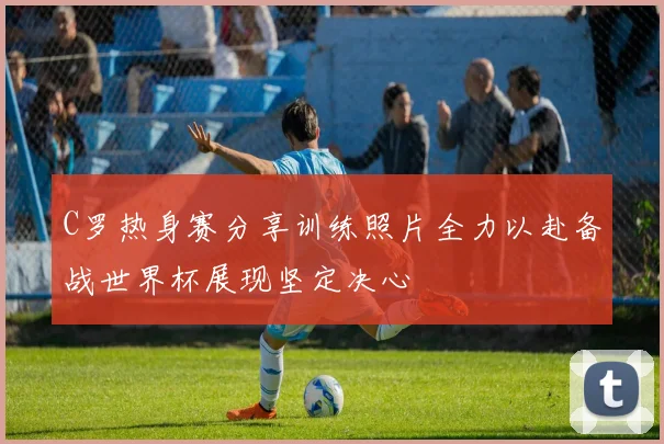 C罗热身赛分享训练照片全力以赴备战世界杯展现坚定决心