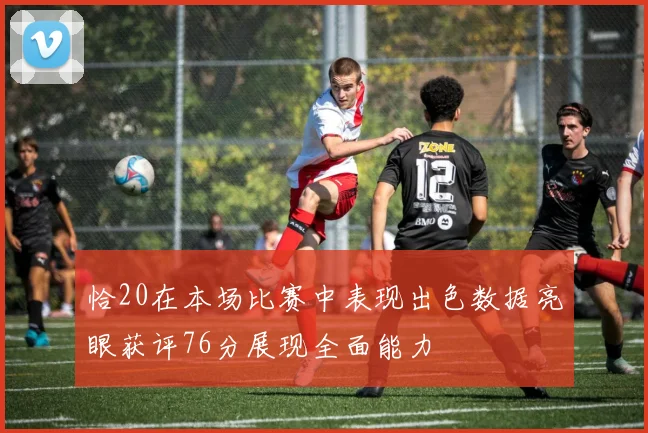 恰20在本场比赛中表现出色数据亮眼获评76分展现全面能力