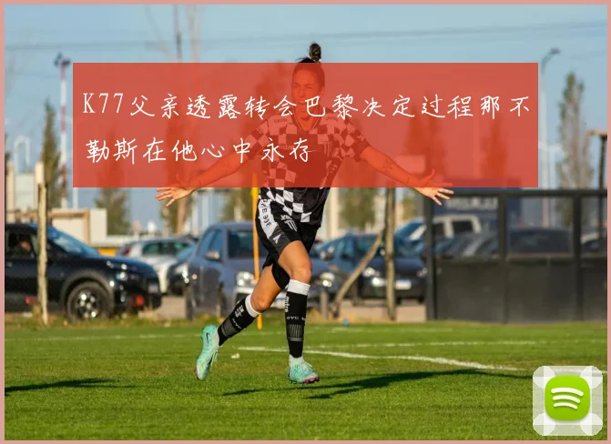 K77父亲透露转会巴黎决定过程那不勒斯在他心中永存