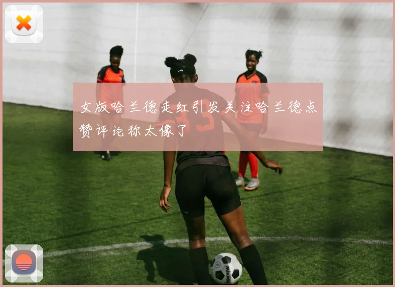 女版哈兰德走红引发关注哈兰德点赞评论称太像了