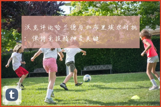 沃克评论哈兰德与加布里埃尔对抗：保持竞技精神是关键