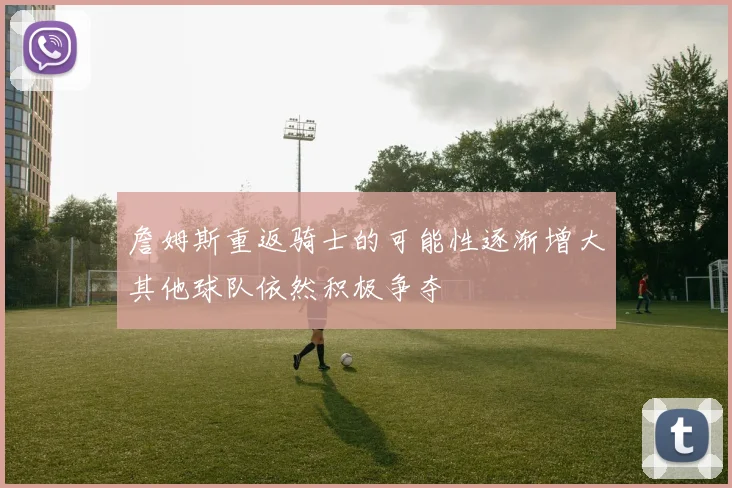 詹姆斯重返骑士的可能性逐渐增大其他球队依然积极争夺