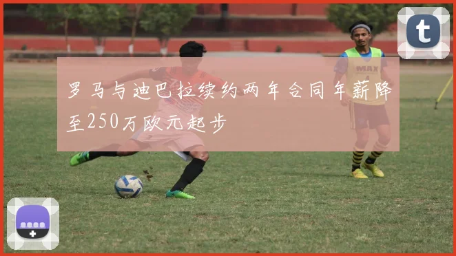 罗马与迪巴拉续约两年合同年薪降至250万欧元起步