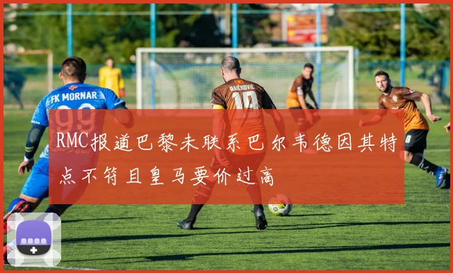 RMC报道巴黎未联系巴尔韦德因其特点不符且皇马要价过高