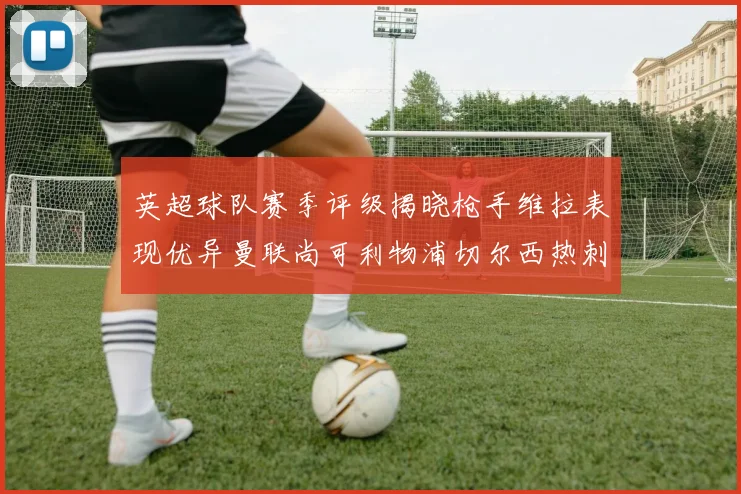 英超球队赛季评级揭晓枪手维拉表现优异曼联尚可利物浦切尔西热刺需努力