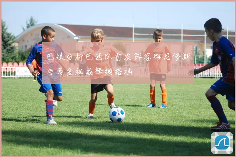 巴媒分析巴西队首发阵容维尼修斯与马金组成锋线搭档