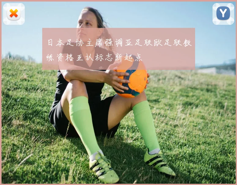 日本足协主席强调亚足联欧足联教练资格互认标志新起点