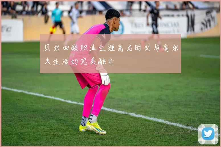 贝尔回顾职业生涯高光时刻与高尔夫生活的完美融合