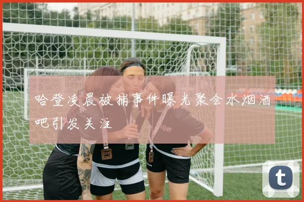 哈登凌晨被捕事件曝光聚会水烟酒吧引发关注