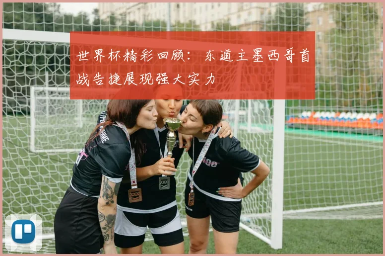 世界杯精彩回顾：东道主墨西哥首战告捷展现强大实力