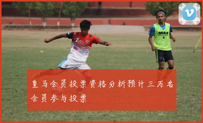 皇马会员投票资格分析预计三万名会员参与投票