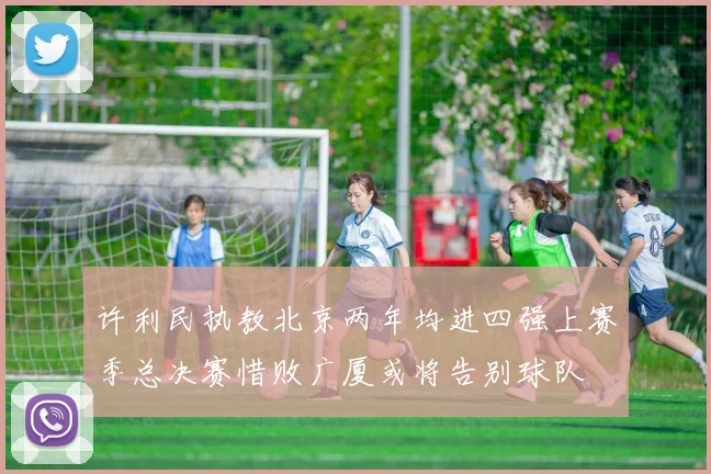 许利民执教北京两年均进四强上赛季总决赛惜败广厦或将告别球队