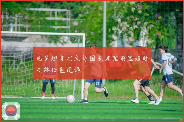毛罗坦言尤文与国米差距明显追赶之路任重道远