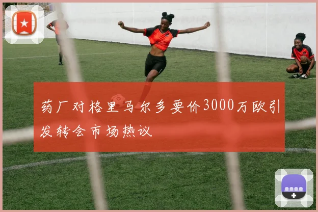 药厂对格里马尔多要价3000万欧引发转会市场热议