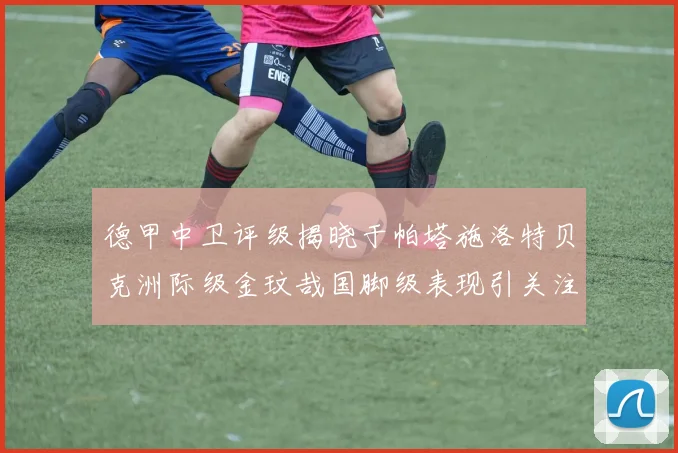 德甲中卫评级揭晓于帕塔施洛特贝克洲际级金玟哉国脚级表现引关注
